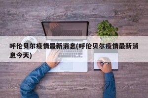 呼伦贝尔疫情最新消息(呼伦贝尔疫情最新消息今天)