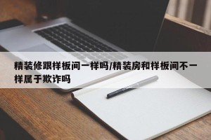 精装修跟样板间一样吗/精装房和样板间不一样属于欺诈吗