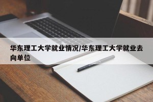 华东理工大学就业情况/华东理工大学就业去向单位