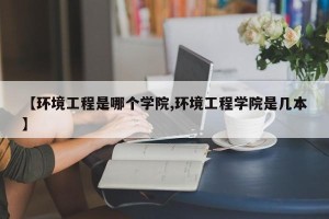 【环境工程是哪个学院,环境工程学院是几本】