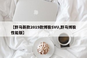 【野马新款2019款博骏SVU,野马博骏性能版】