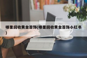 哪里回收黄金首饰(哪里回收黄金首饰小红书)