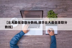 【北大最低录取分数线,清华北大最低录取分数线】