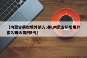 【内蒙古新增境外输入5例,内蒙古新增境外输入确诊病例5例】