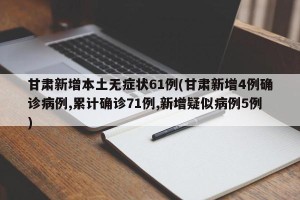 甘肃新增本土无症状61例(甘肃新增4例确诊病例,累计确诊71例,新增疑似病例5例)