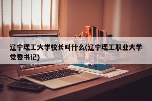 辽宁理工大学校长叫什么(辽宁理工职业大学党委书记)