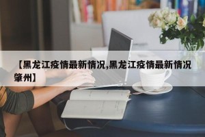 【黑龙江疫情最新情况,黑龙江疫情最新情况肇州】