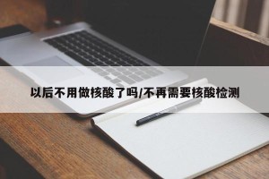 以后不用做核酸了吗/不再需要核酸检测