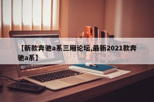 【新款奔驰a系三厢论坛,最新2021款奔驰a系】