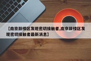 【南京鼓楼区发现密切接触者,南京鼓楼区发现密切接触者最新消息】