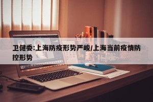 卫健委:上海防疫形势严峻/上海当前疫情防控形势