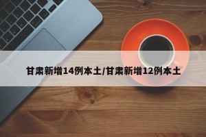 甘肃新增14例本土/甘肃新增12例本土