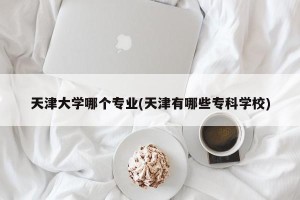 天津大学哪个专业(天津有哪些专科学校)