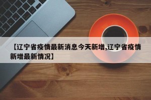 【辽宁省疫情最新消息今天新增,辽宁省疫情新增最新情况】