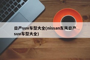 日产suv车型大全(nissan东风日产suv车型大全)