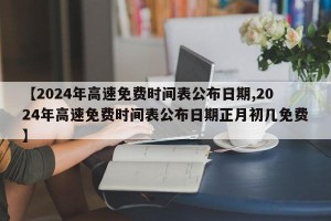 【2024年高速免费时间表公布日期,2024年高速免费时间表公布日期正月初几免费】