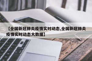 【全国新冠肺炎疫情实时动态,全国新冠肺炎疫情实时动态大数据】