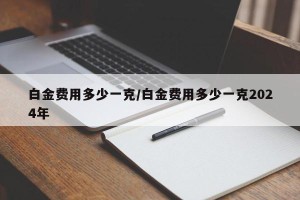 白金费用多少一克/白金费用多少一克2024年