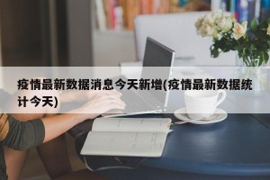 疫情最新数据消息今天新增(疫情最新数据统计今天)