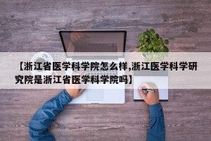 【浙江省医学科学院怎么样,浙江医学科学研究院是浙江省医学科学院吗】