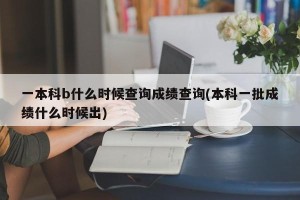 一本科b什么时候查询成绩查询(本科一批成绩什么时候出)