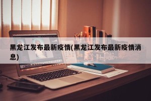 黑龙江发布最新疫情(黑龙江发布最新疫情消息)