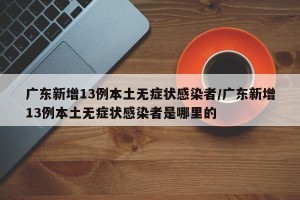 广东新增13例本土无症状感染者/广东新增13例本土无症状感染者是哪里的