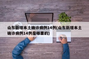 山东新增本土确诊病例14例(山东新增本土确诊病例14例是哪里的)