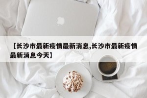 【长沙市最新疫情最新消息,长沙市最新疫情最新消息今天】