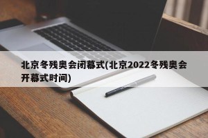 北京冬残奥会闭幕式(北京2022冬残奥会开幕式时间)