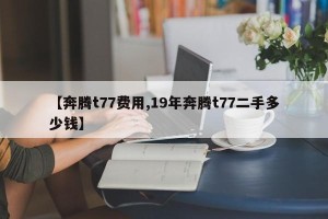 【奔腾t77费用,19年奔腾t77二手多少钱】
