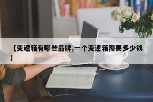 【变速箱有哪些品牌,一个变速箱需要多少钱】