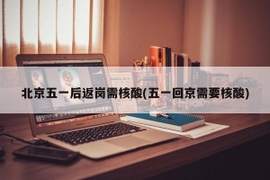 北京五一后返岗需核酸(五一回京需要核酸)