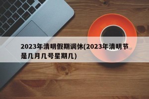 2023年清明假期调休(2023年清明节是几月几号星期几)