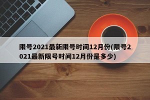 限号2021最新限号时间12月份(限号2021最新限号时间12月份是多少)