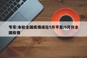 专家:本轮全国疫情或在5月平复/5月份全国疫情