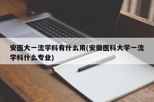 安医大一流学科有什么用(安徽医科大学一流学科什么专业)