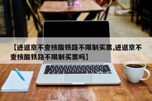 【进返京不查核酸铁路不限制买票,进返京不查核酸铁路不限制买票吗】