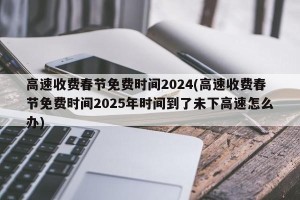 高速收费春节免费时间2024(高速收费春节免费时间2025年时间到了未下高速怎么办)