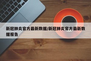 新冠肺炎官方最新数据/新冠肺炎官方最新数据报告