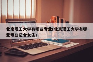 北京理工大学有哪些专业(北京理工大学有哪些专业适合女生)