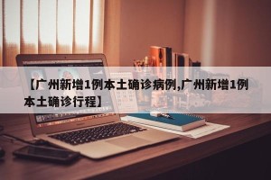 【广州新增1例本土确诊病例,广州新增1例本土确诊行程】