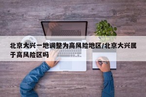 北京大兴一地调整为高风险地区/北京大兴属于高风险区吗