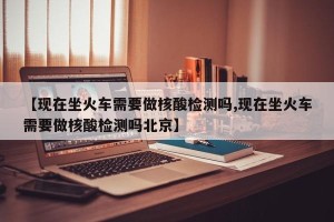 【现在坐火车需要做核酸检测吗,现在坐火车需要做核酸检测吗北京】