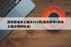 西安新增本土确诊161例(西安新增1例本土确诊病例轨迹)