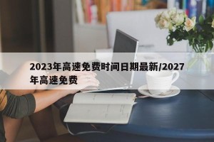 2023年高速免费时间日期最新/2027年高速免费