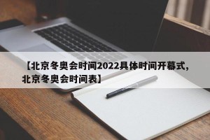 【北京冬奥会时间2022具体时间开幕式,北京冬奥会时间表】