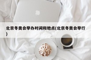北京冬奥会举办时间和地点(北京冬奥会举行)