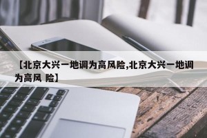 【北京大兴一地调为高风险,北京大兴一地调为高风 险】