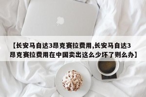 【长安马自达3昂克赛拉费用,长安马自达3昂克赛拉费用在中国卖出这么少坏了则么办】